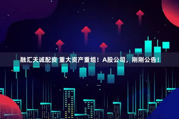 融汇天诚配资 重大资产重组！A股公司，刚刚公告！