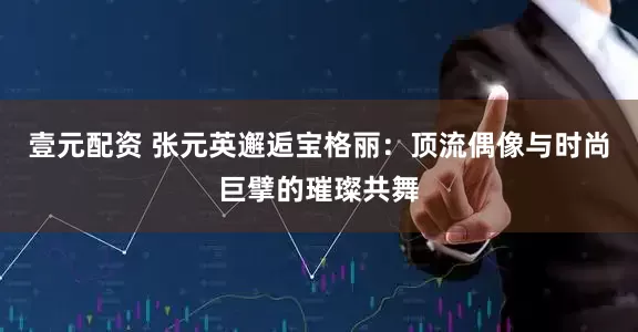 壹元配资 张元英邂逅宝格丽：顶流偶像与时尚巨擘的璀璨共舞