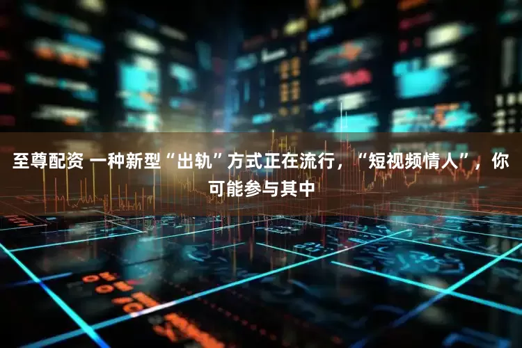 至尊配资 一种新型“出轨”方式正在流行，“短视频情人”，你可能参与其中