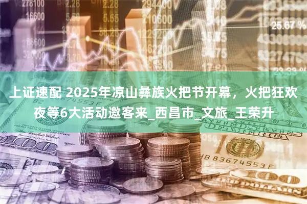 上证速配 2025年凉山彝族火把节开幕，火把狂欢夜等6大活动邀客来_西昌市_文旅_王荣升