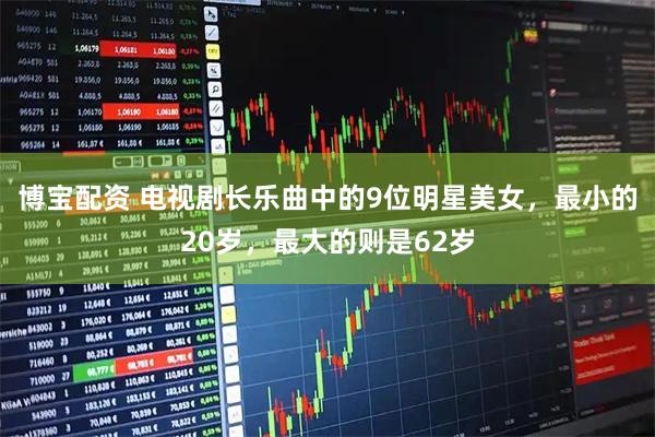 博宝配资 电视剧长乐曲中的9位明星美女，最小的20岁，最大的则是62岁