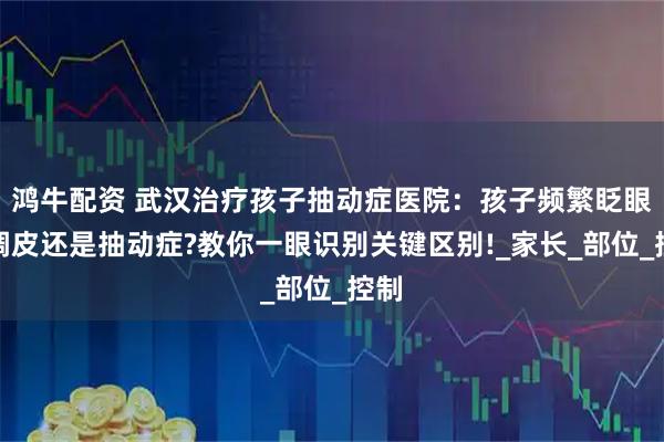 鸿牛配资 武汉治疗孩子抽动症医院：孩子频繁眨眼是调皮还是抽动症?教你一眼识别关键区别!_家长_部位_控制