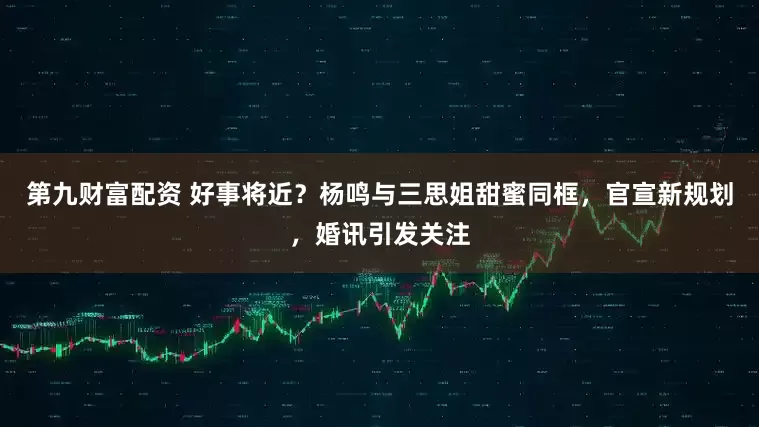 第九财富配资 好事将近？杨鸣与三思姐甜蜜同框，官宣新规划，婚讯引发关注