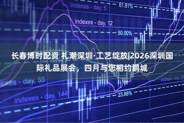长春博时配资 礼潮深圳·工艺绽放|2026深圳国际礼品展会，四月与您相约鹏城