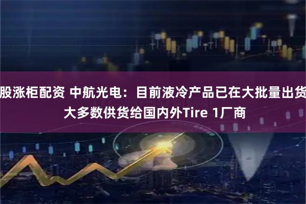 股涨柜配资 中航光电：目前液冷产品已在大批量出货 大多数供货给国内外Tire 1厂商